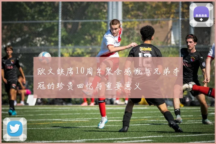 欧文缺席10周年聚会感慨与兄弟夺冠的珍贵回忆与重要意义