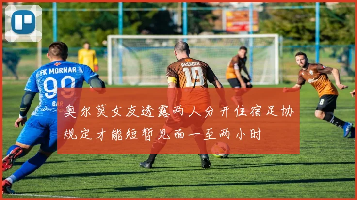奥尔莫女友透露两人分开住宿足协规定才能短暂见面一至两小时