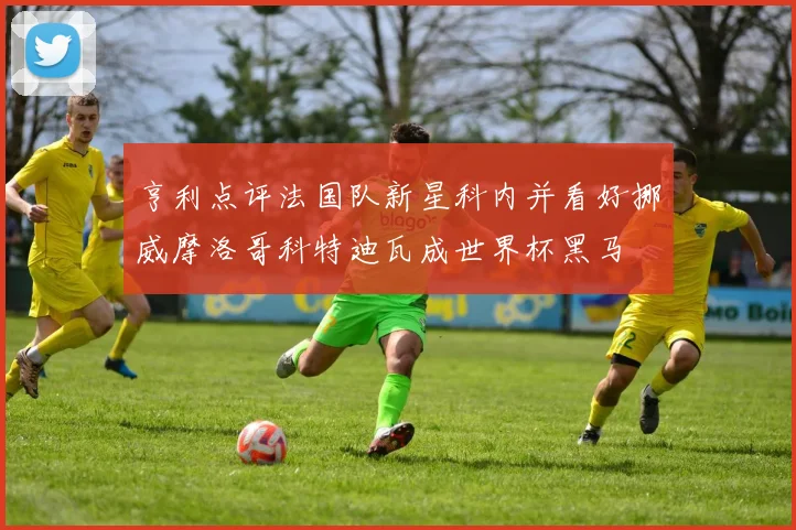 亨利点评法国队新星科内并看好挪威摩洛哥科特迪瓦成世界杯黑马