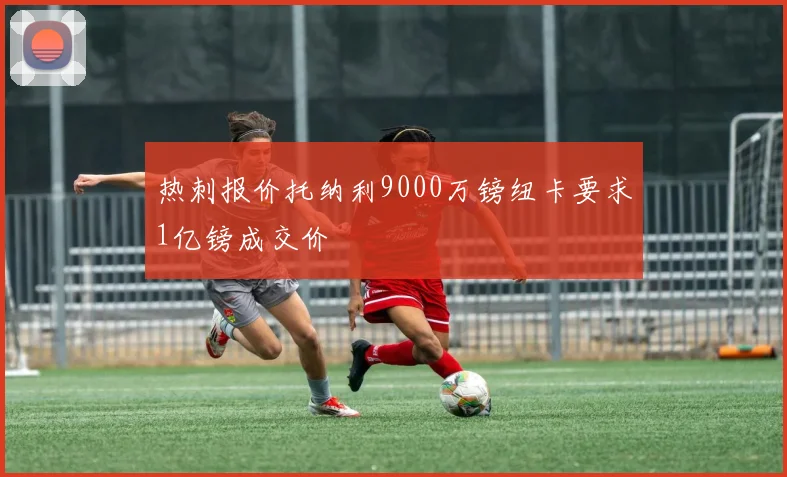 热刺报价托纳利9000万镑纽卡要求1亿镑成交价