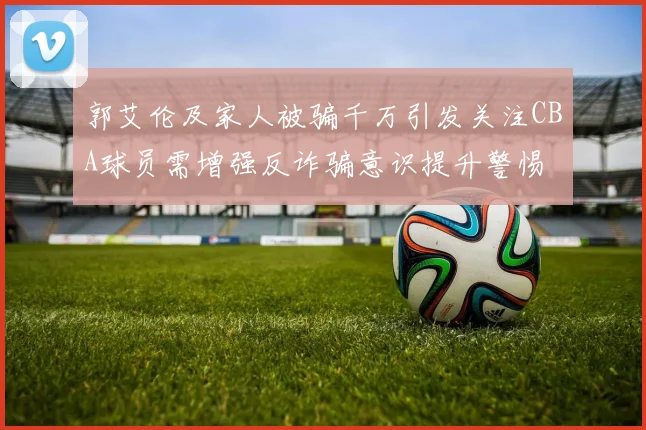 郭艾伦及家人被骗千万引发关注CBA球员需增强反诈骗意识提升警惕