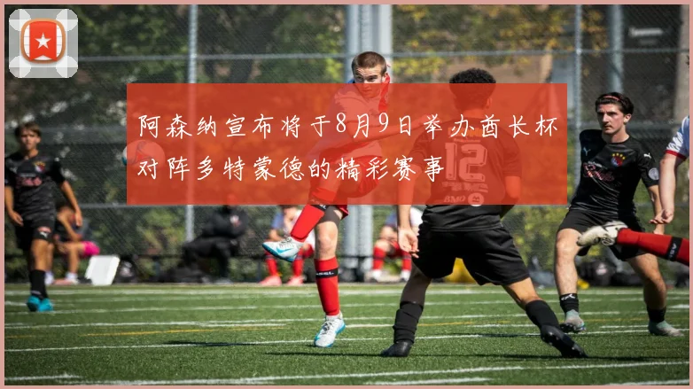 阿森纳宣布将于8月9日举办酋长杯对阵多特蒙德的精彩赛事