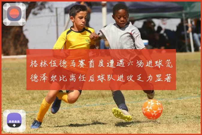 格林伍德马赛首度遭遇六场进球荒德泽尔比离任后球队进攻乏力显著