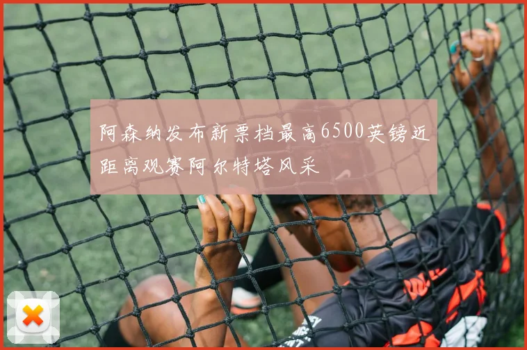 阿森纳发布新票档最高6500英镑近距离观赛阿尔特塔风采