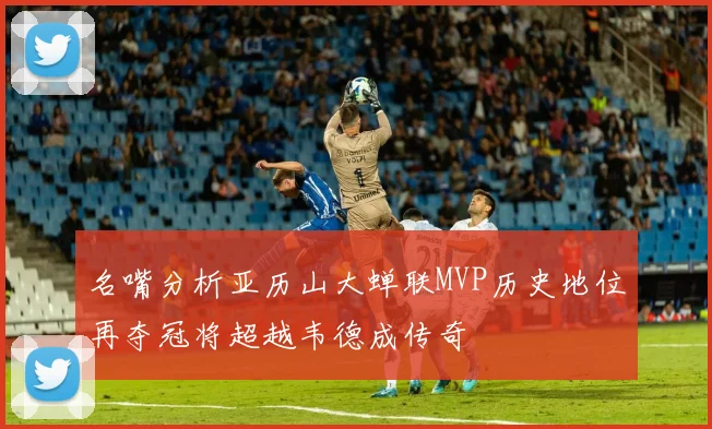 名嘴分析亚历山大蝉联MVP历史地位再夺冠将超越韦德成传奇