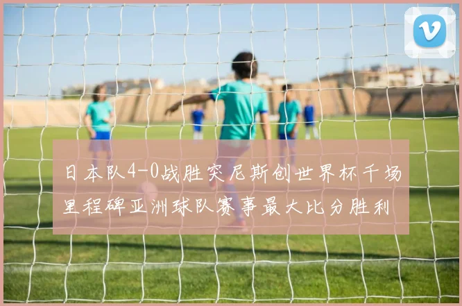 日本队4-0战胜突尼斯创世界杯千场里程碑亚洲球队赛事最大比分胜利