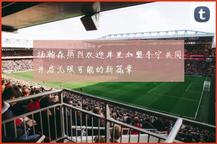 杨瀚森热烈欢迎库里加盟李宁共同开启无限可能的新篇章