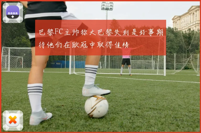 巴黎FC主帅称大巴黎失利是好事期待他们在欧冠中取得佳绩