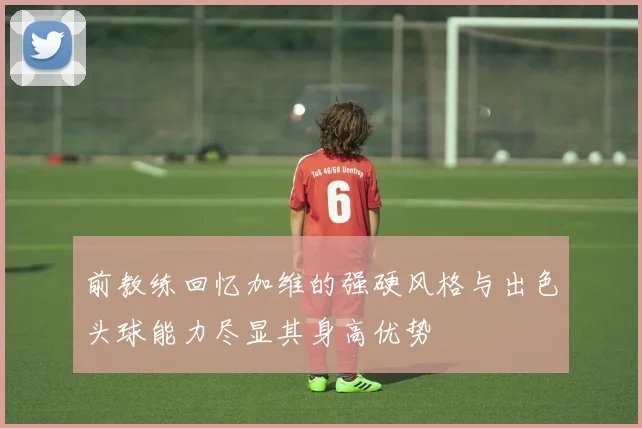 前教练回忆加维的强硬风格与出色头球能力尽显其身高优势