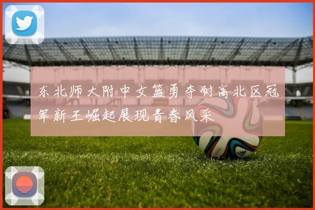 东北师大附中女篮勇夺耐高北区冠军新王崛起展现青春风采