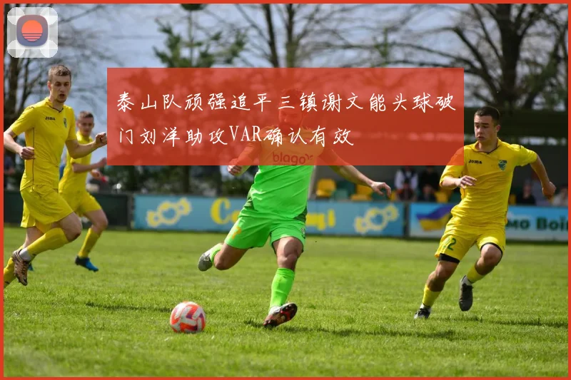 泰山队顽强追平三镇谢文能头球破门刘洋助攻VAR确认有效