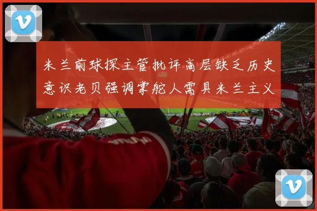 米兰前球探主管批评高层缺乏历史意识老贝强调掌舵人需具米兰主义精神